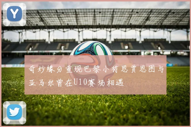 奇妙缘分重现巴黎小将恩贾恩图与亚马尔曾在U10赛场相遇