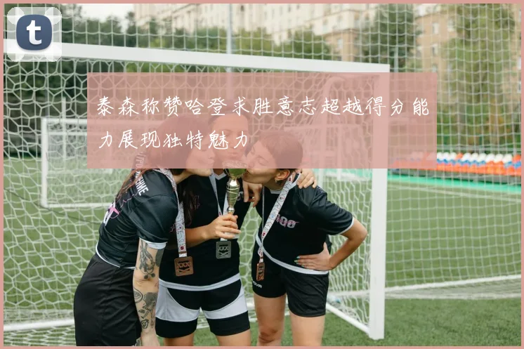 泰森称赞哈登求胜意志超越得分能力展现独特魅力