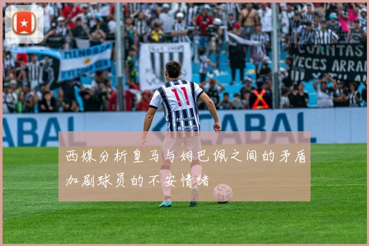 西媒分析皇马与姆巴佩之间的矛盾加剧球员的不安情绪