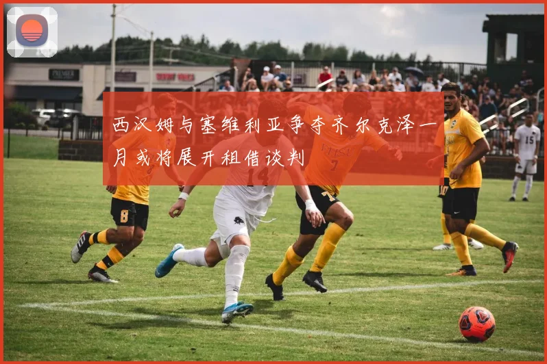 西汉姆与塞维利亚争夺齐尔克泽一月或将展开租借谈判
