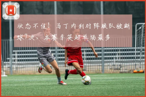 状态不佳！马丁内利对阵狼队被断球7次，本赛季英超单场最多