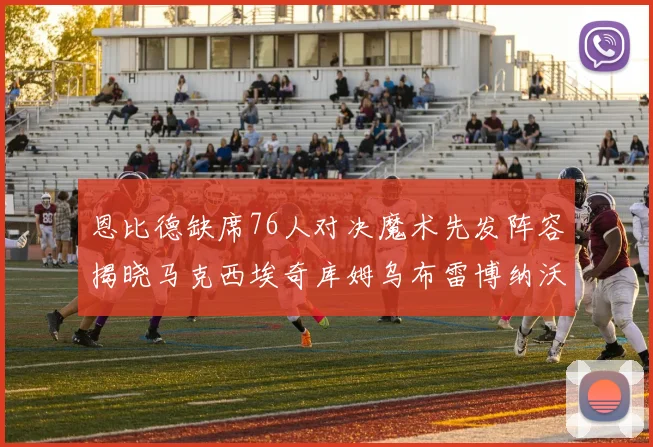 恩比德缺席76人对决魔术先发阵容揭晓马克西埃奇库姆乌布雷博纳沃克齐上阵