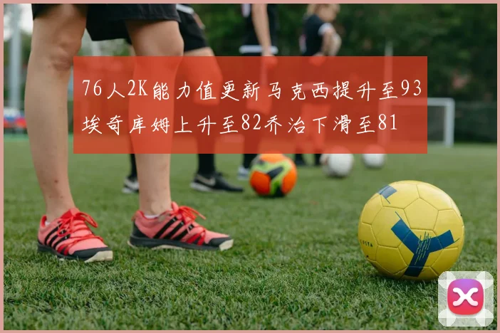 76人2K能力值更新马克西提升至93埃奇库姆上升至82乔治下滑至81