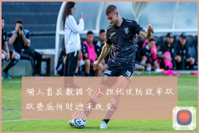 湖人首发数据令人担忧攻防效率双双垫底何时迎来改变