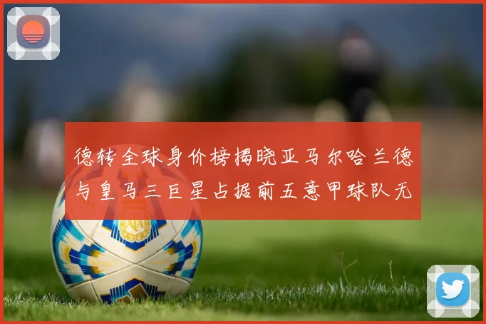 德转全球身价榜揭晓亚马尔哈兰德与皇马三巨星占据前五意甲球队无缘前二十