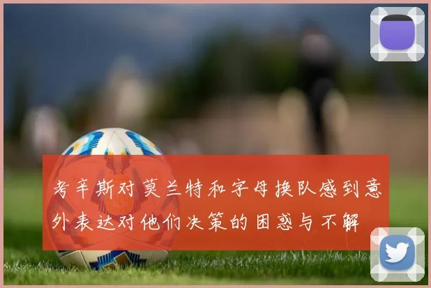 考辛斯对莫兰特和字母换队感到意外表达对他们决策的困惑与不解