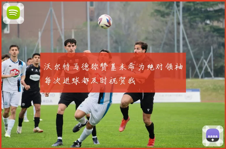 沃尔特马德称赞基米希为绝对领袖每次进球都及时祝贺我