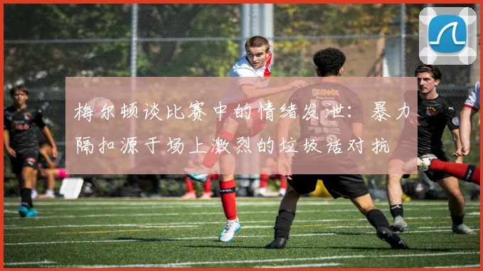 梅尔顿谈比赛中的情绪发泄：暴力隔扣源于场上激烈的垃圾话对抗
