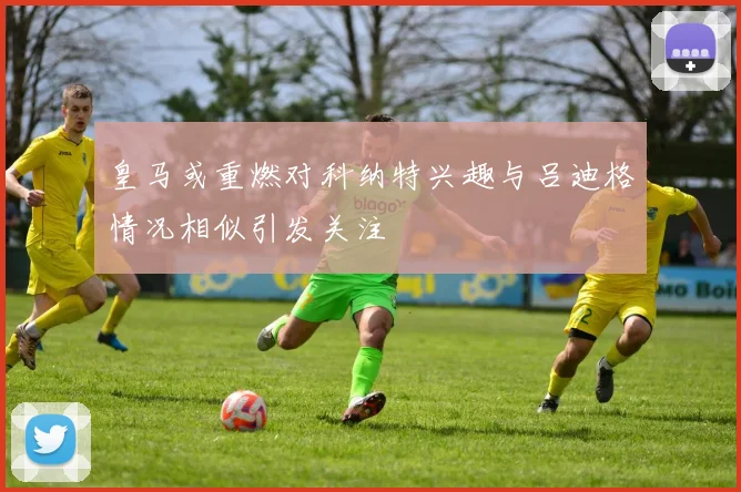 皇马或重燃对科纳特兴趣与吕迪格情况相似引发关注