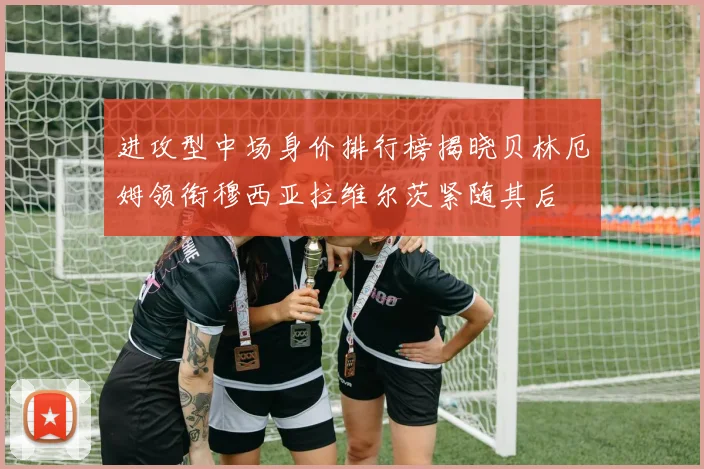 进攻型中场身价排行榜揭晓贝林厄姆领衔穆西亚拉维尔茨紧随其后