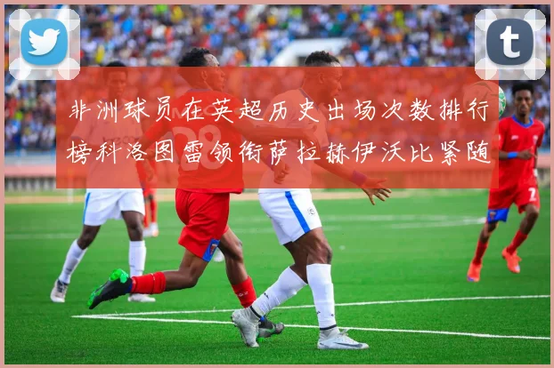 非洲球员在英超历史出场次数排行榜科洛图雷领衔萨拉赫伊沃比紧随其后