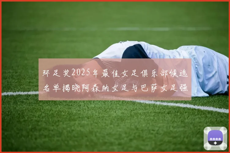 环足奖2025年最佳女足俱乐部候选名单揭晓阿森纳女足与巴萨女足强势领衔
