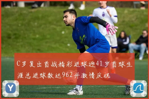 C罗复出首战精彩进球迎41岁首球生涯总进球数达962并激情庆祝