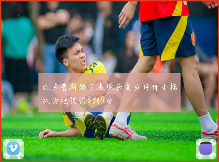 比卢普斯场下表现获高分评价小杨认为他值得8到9分