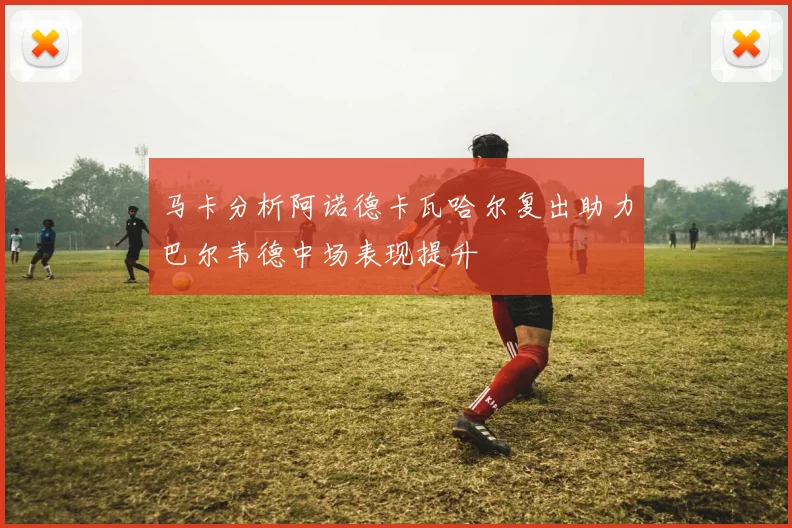 马卡分析阿诺德卡瓦哈尔复出助力巴尔韦德中场表现提升