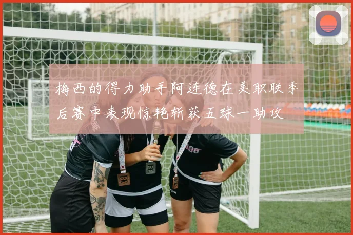 梅西的得力助手阿连德在美职联季后赛中表现惊艳斩获五球一助攻