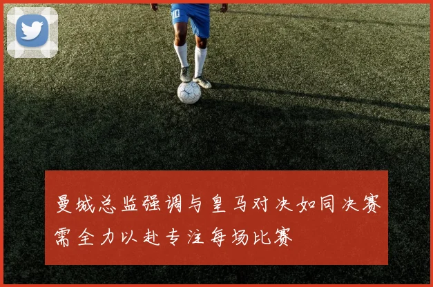 曼城总监强调与皇马对决如同决赛需全力以赴专注每场比赛
