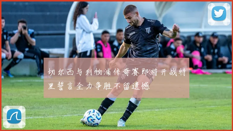 切尔西与利物浦传奇赛即将开战特里誓言全力争胜不留遗憾