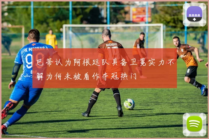 巴蒂认为阿根廷队具备卫冕实力不解为何未被看作夺冠热门
