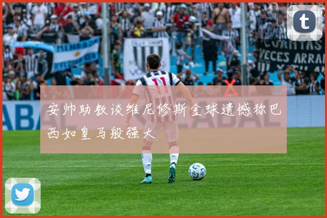安帅助教谈维尼修斯金球遗憾称巴西如皇马般强大